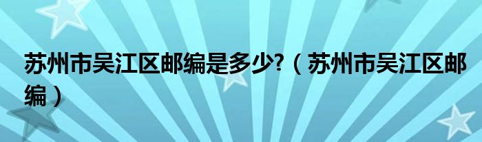 苏州市吴江区邮编是多少?(苏州市吴江区邮编)