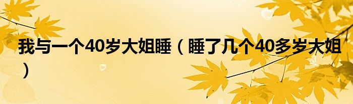 我与一个40岁大姐睡(睡了几个40多岁大姐)