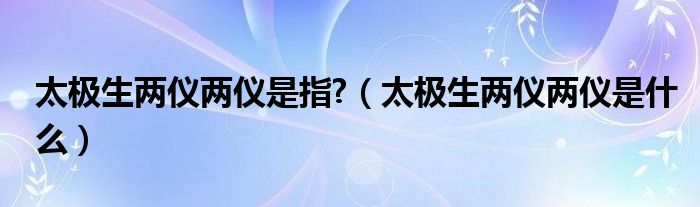 太极生两仪两仪是指?（太极生两仪两仪是什么）