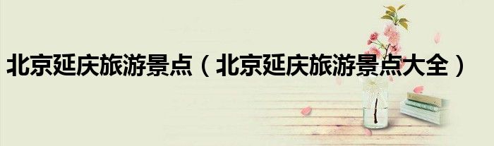 北京延庆旅游景点(北京延庆旅游景点大全)