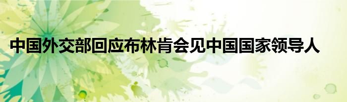中国外交部回应布林肯会见中国国家领导人