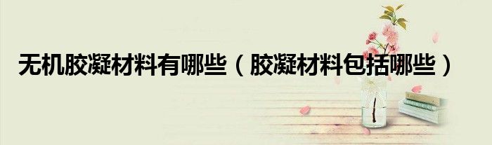 无机胶凝材料有哪些(胶凝材料包括哪些)