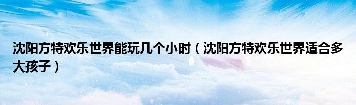 沈阳方特欢乐世界能玩几个小时(沈阳方特欢乐世界适合多大孩子)