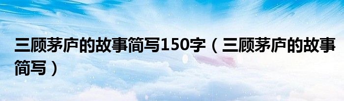 三顾茅庐的故事简写150字(三顾茅庐的故事简写)