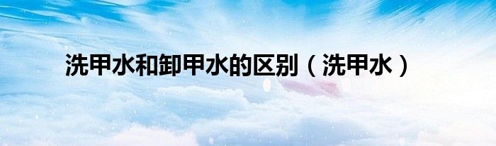 洗甲水和卸甲水的区别(洗甲水)