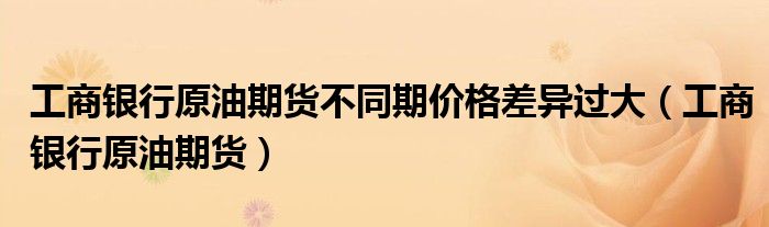 工商银行原油期货不同期价格差异过大(工商银行原油期货)
