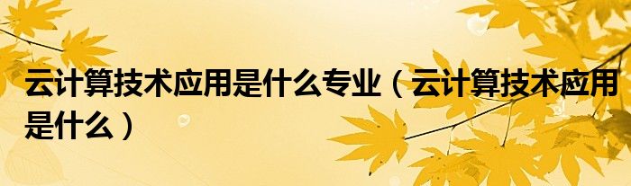 云计算技术应用是什么专业(云计算技术应用是什么)