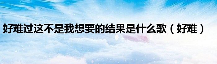 好难过这不是我想要的结果是什么歌(好难)