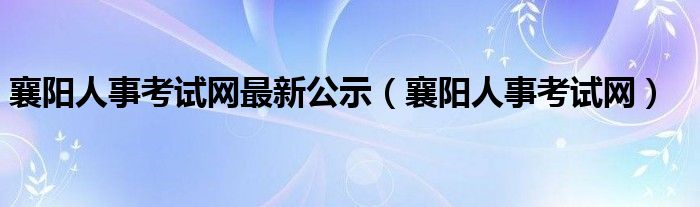 襄阳人事考试网最新公示(襄阳人事考试网)