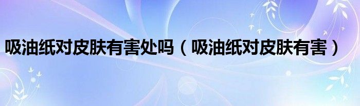 吸油纸对皮肤有害处吗(吸油纸对皮肤有害)