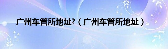 广州车管所地址?(广州车管所地址)