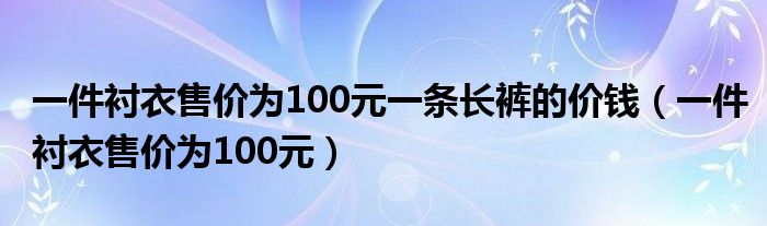 一件衬衣售价为100元一条长裤的价钱(一件衬衣售价为100元)