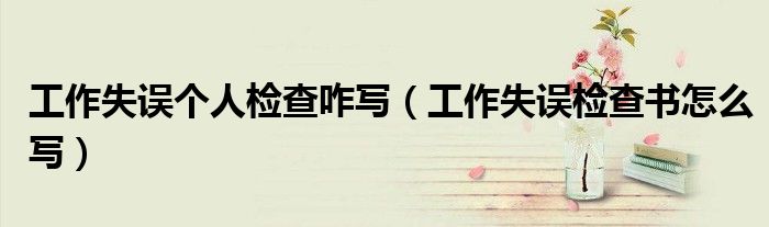 工作失误个人检查咋写(工作失误检查书怎么写)