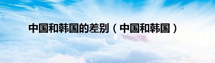 中国和韩国的差别(中国和韩国)