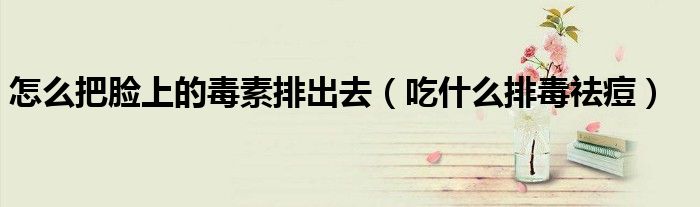 怎么把脸上的毒素排出去(吃什么排毒祛痘)
