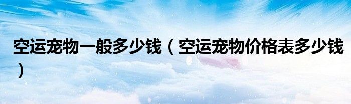 空运宠物一般多少钱(空运宠物价格表多少钱)