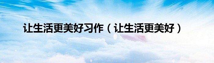 让生活更美好习作(让生活更美好)