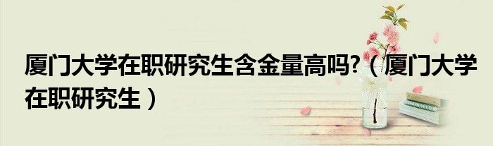 厦门大学在职研究生含金量高吗?(厦门大学在职研究生)