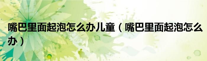 嘴巴里面起泡怎么办儿童(嘴巴里面起泡怎么办)