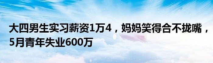 大四男生实习薪资1万4,妈妈笑得合不拢嘴,5月青年失业600万