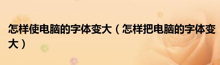 怎样使电脑的字体变大(怎样把电脑的字体变大)