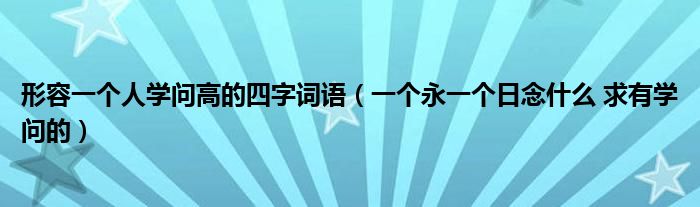 形容一个人学问高的四字词语(一个永一个日念什么 求有学问的)