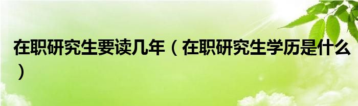 在职研究生要读几年(在职研究生学历是什么)