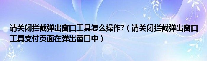 请关闭拦截弹出窗口工具怎么操作?(请关闭拦截弹出窗口工具支付页面在弹出窗口中)