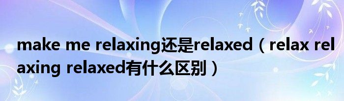 make me relaxing还是relaxed(relax relaxing relaxed有什么区别)
