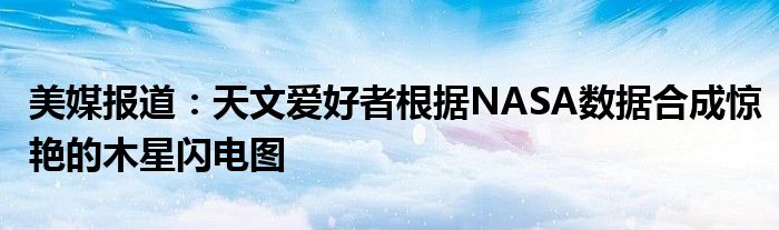 美媒报道:天文爱好者根据NASA数据合成惊艳的木星闪电图