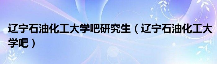 辽宁石油化工大学吧研究生(辽宁石油化工大学吧)