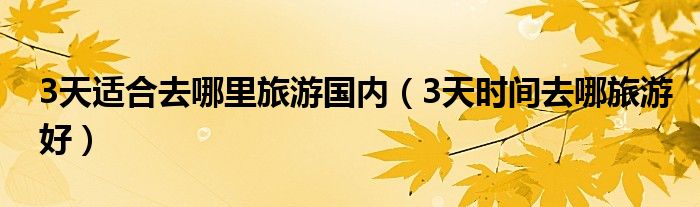 3天适合去哪里旅游国内(3天时间去哪旅游好)