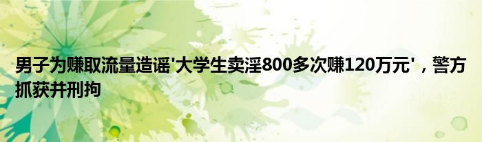 男子为赚取流量造谣'大学生卖淫800多次赚120万元',警方抓获并刑拘