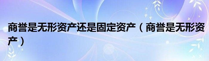 商誉是无形资产还是固定资产(商誉是无形资产)