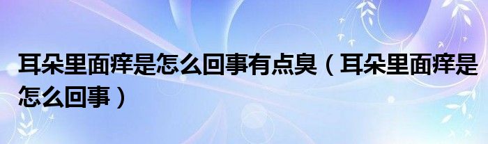 耳朵里面痒是怎么回事有点臭(耳朵里面痒是怎么回事)