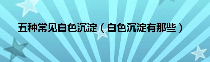 五种常见白色沉淀(白色沉淀有那些)