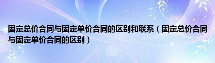 固定总价合同与固定单价合同的区别和联系(固定总价合同与固定单价合同的区别)