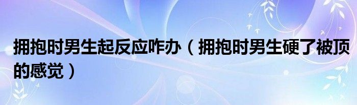 拥抱时男生起反应咋办(拥抱时男生硬了被顶的感觉)