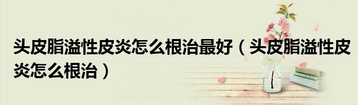 头皮脂溢性皮炎怎么根治最好(头皮脂溢性皮炎怎么根治)