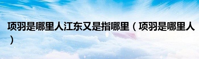 项羽是哪里人江东又是指哪里(项羽是哪里人)