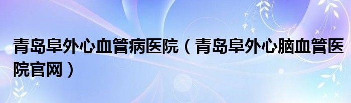 青岛阜外心血管病医院(青岛阜外心脑血管医院官网)