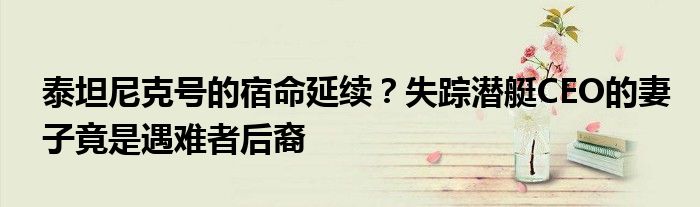 泰坦尼克号的宿命延续?失踪潜艇CEO的妻子竟是遇难者后裔