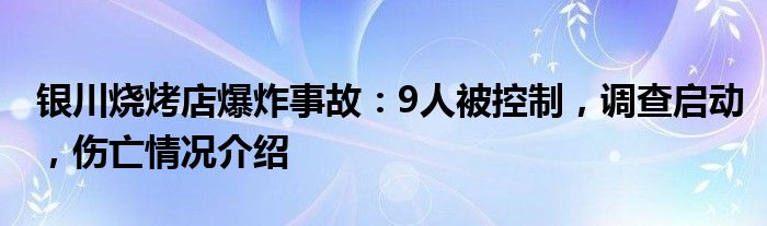 银川烧烤店爆炸事故:9人被控制,调查启动,伤亡情况介绍