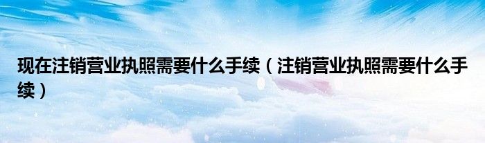 现在注销营业执照需要什么手续(注销营业执照需要什么手续)