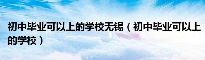 初中毕业可以上的学校无锡(初中毕业可以上的学校)