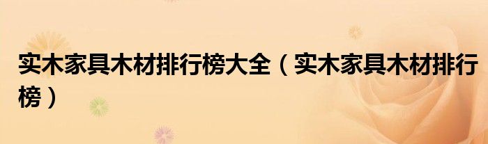 实木家具木材排行榜大全(实木家具木材排行榜)