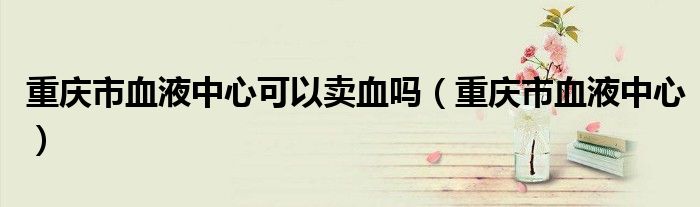 重庆市血液中心可以卖血吗(重庆市血液中心)
