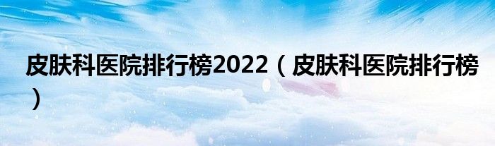 皮肤科医院排行榜2022(皮肤科医院排行榜)