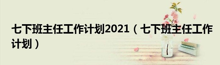 七下班主任工作计划2021(七下班主任工作计划)
