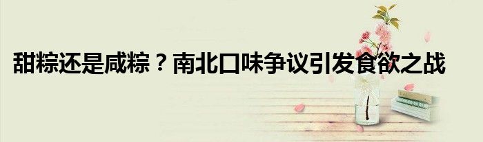 甜粽还是咸粽?南北口味争议引发食欲之战